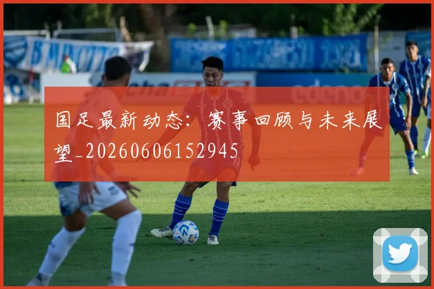 国足最新动态：赛事回顾与未来展望_20260606152945