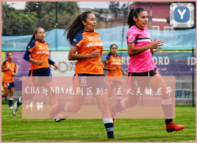 CBA与NBA规则区别：五大关键差异详解