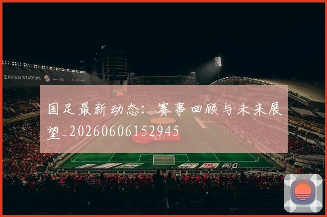 国足最新动态：赛事回顾与未来展望_20260606152945