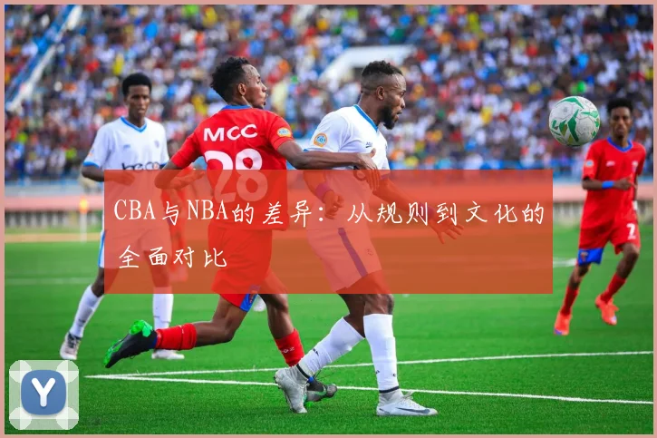 CBA与NBA的差异:从规则到文化的全面对比