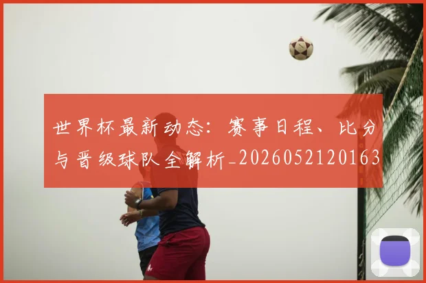 世界杯最新动态：赛事日程、比分与晋级球队全解析_20260521201630