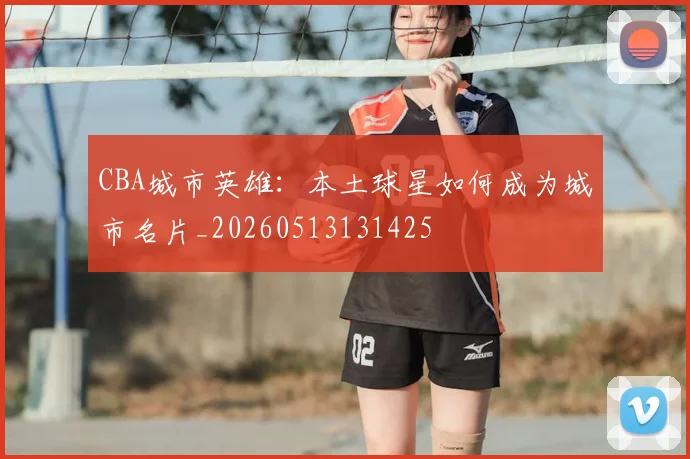 CBA城市英雄：本土球星如何成为城市名片_20260513131425