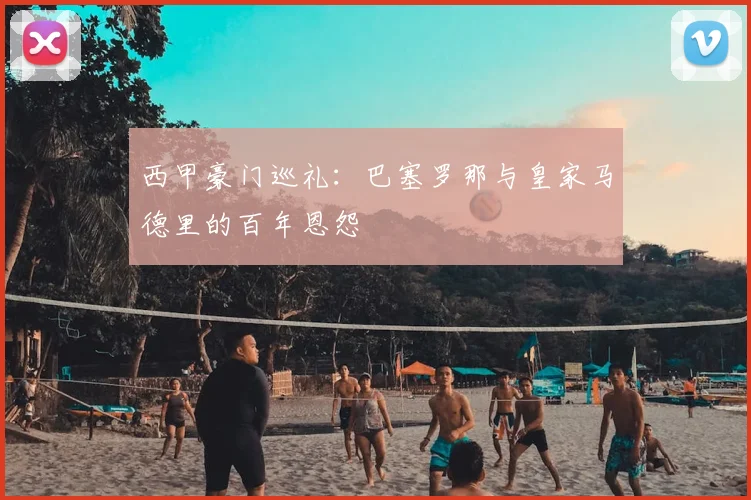西甲豪门巡礼：巴塞罗那与皇家马德里的百年恩怨