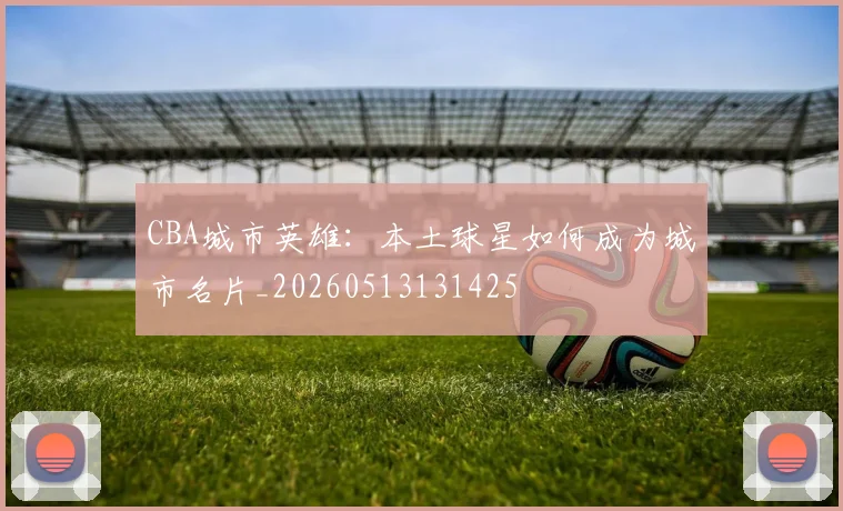 CBA城市英雄：本土球星如何成为城市名片_20260513131425