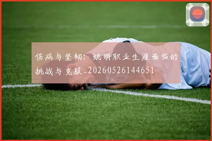 伤病与坚韧：姚明职业生涯面临的挑战与克服_20260526144651