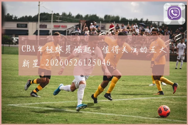 CBA年轻球员崛起：值得关注的五大新星_20260526125046
