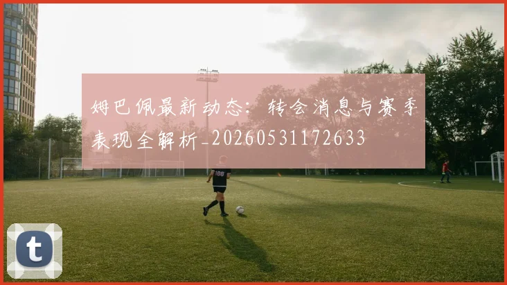 姆巴佩最新动态：转会消息与赛季表现全解析_20260531172633
