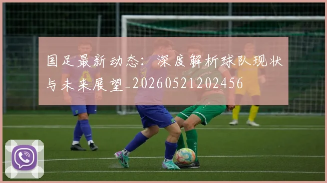 国足最新动态:深度解析球队现状与未来展望_20260521202456