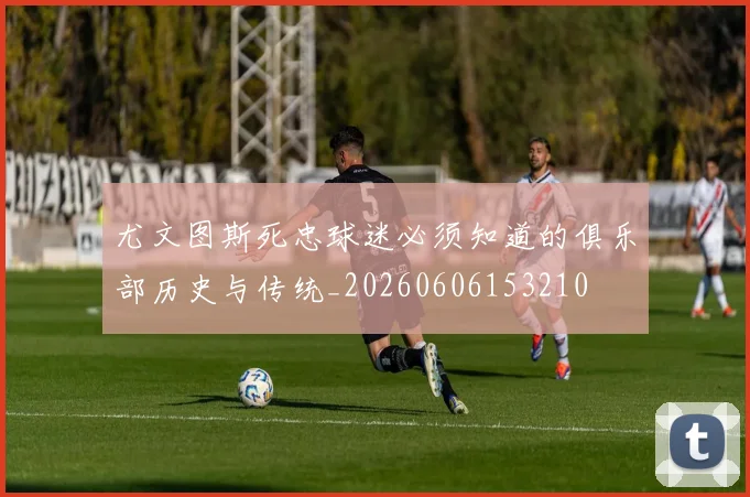 尤文图斯死忠球迷必须知道的俱乐部历史与传统_20260606153210
