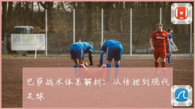 巴萨战术体系解析：从传控到现代足球