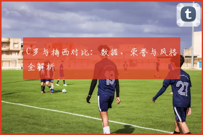 C罗与梅西对比：数据、荣誉与风格全解析