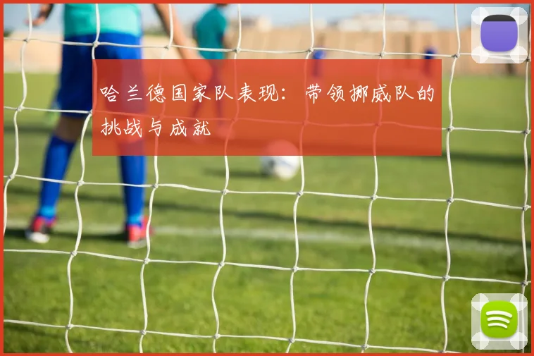 哈兰德国家队表现:带领挪威队的挑战与成就