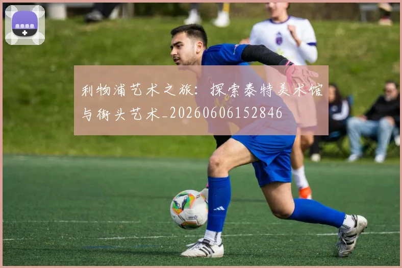 利物浦艺术之旅：探索泰特美术馆与街头艺术_20260606152846