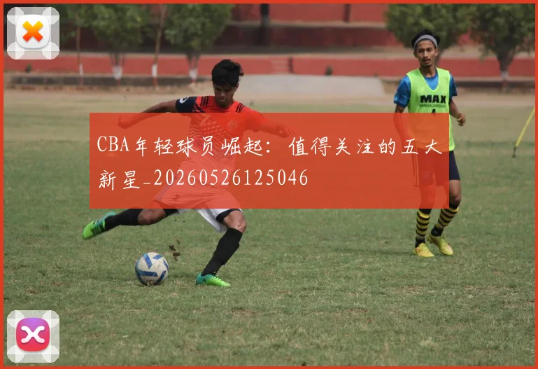 CBA年轻球员崛起：值得关注的五大新星_20260526125046